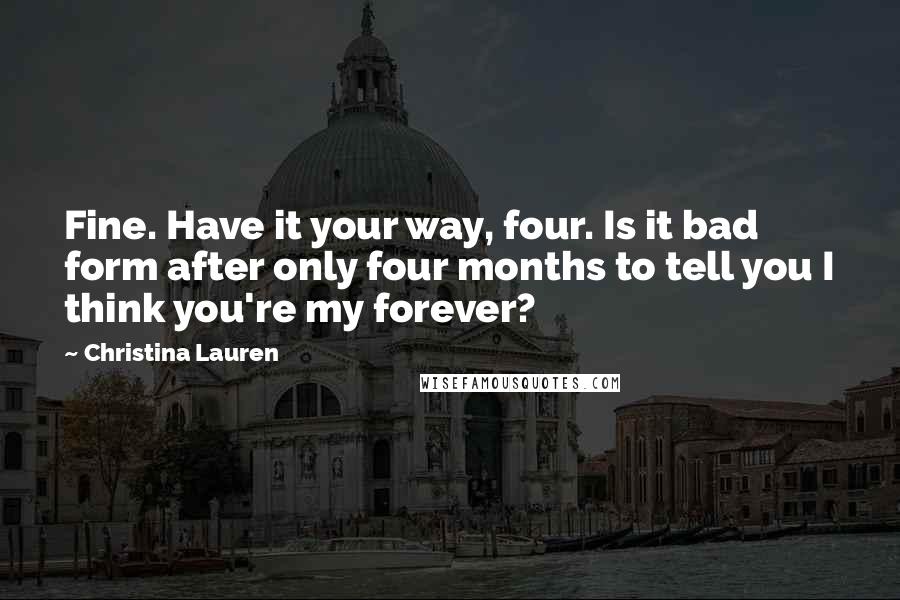 Christina Lauren Quotes: Fine. Have it your way, four. Is it bad form after only four months to tell you I think you're my forever?