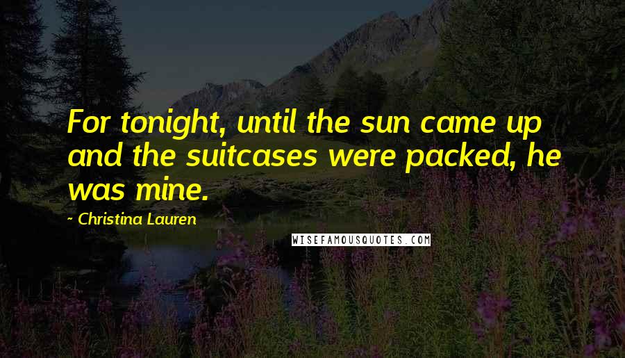 Christina Lauren Quotes: For tonight, until the sun came up and the suitcases were packed, he was mine.