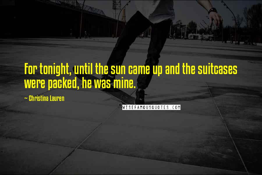 Christina Lauren Quotes: For tonight, until the sun came up and the suitcases were packed, he was mine.