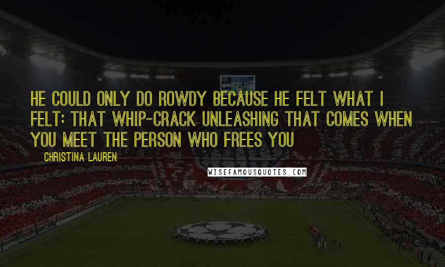 Christina Lauren Quotes: He could only do rowdy because he felt what I felt: that whip-crack unleashing that comes when you meet the person who frees you