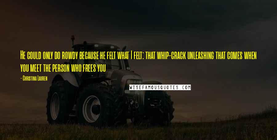 Christina Lauren Quotes: He could only do rowdy because he felt what I felt: that whip-crack unleashing that comes when you meet the person who frees you