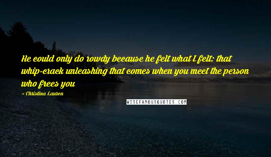 Christina Lauren Quotes: He could only do rowdy because he felt what I felt: that whip-crack unleashing that comes when you meet the person who frees you