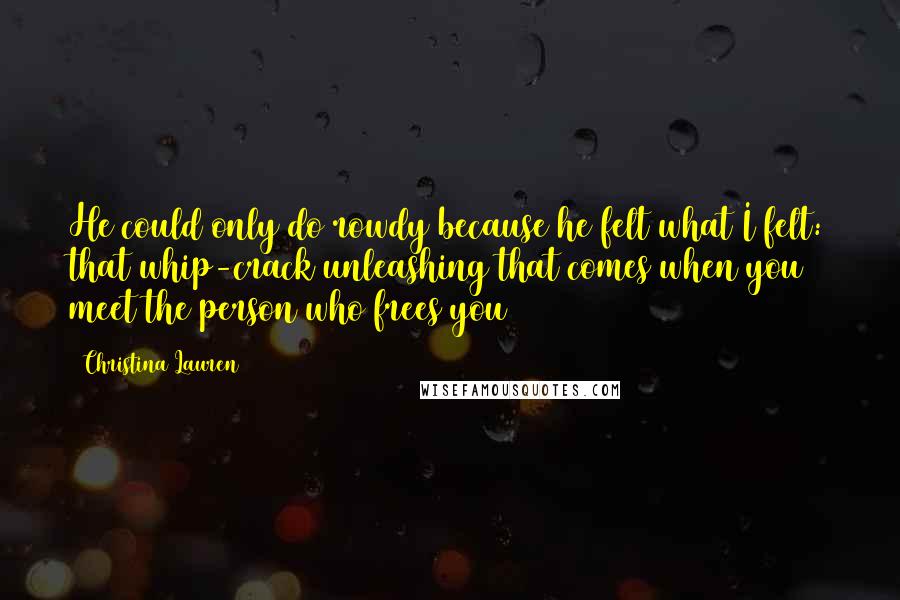 Christina Lauren Quotes: He could only do rowdy because he felt what I felt: that whip-crack unleashing that comes when you meet the person who frees you