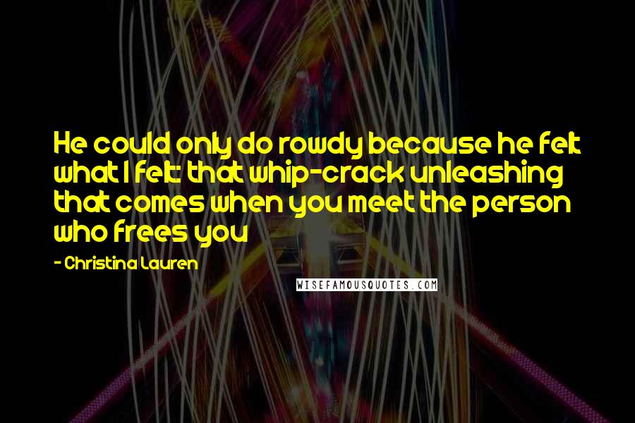 Christina Lauren Quotes: He could only do rowdy because he felt what I felt: that whip-crack unleashing that comes when you meet the person who frees you