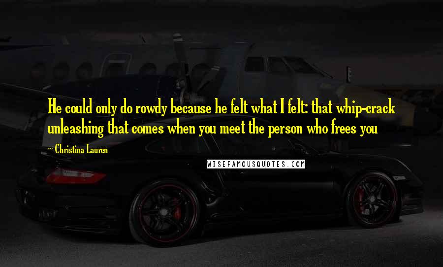 Christina Lauren Quotes: He could only do rowdy because he felt what I felt: that whip-crack unleashing that comes when you meet the person who frees you