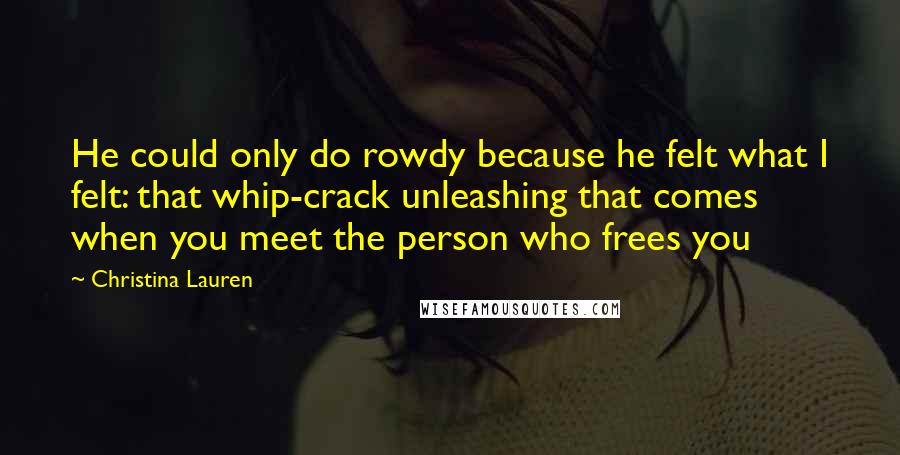 Christina Lauren Quotes: He could only do rowdy because he felt what I felt: that whip-crack unleashing that comes when you meet the person who frees you