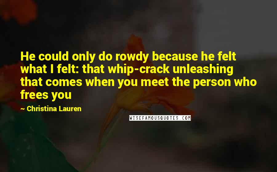 Christina Lauren Quotes: He could only do rowdy because he felt what I felt: that whip-crack unleashing that comes when you meet the person who frees you