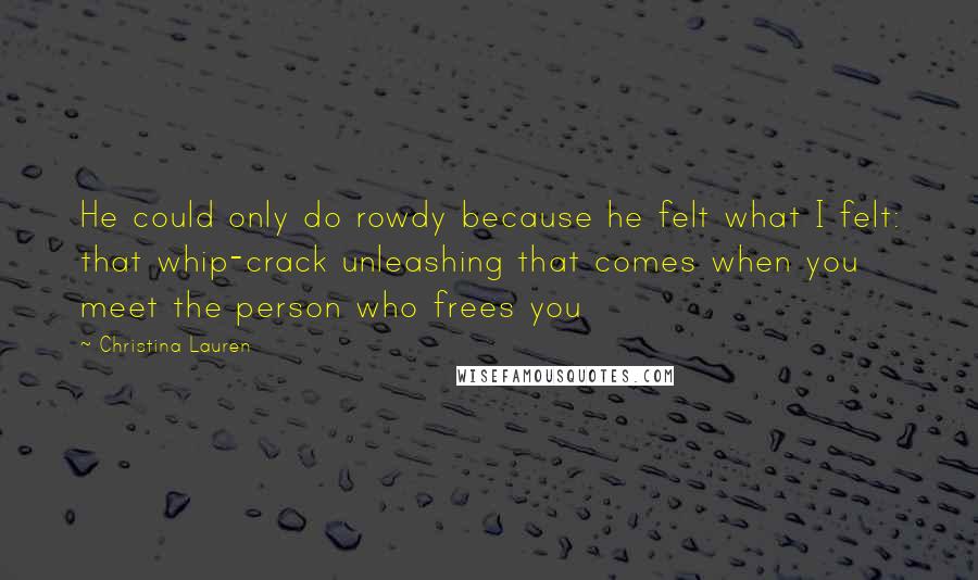 Christina Lauren Quotes: He could only do rowdy because he felt what I felt: that whip-crack unleashing that comes when you meet the person who frees you