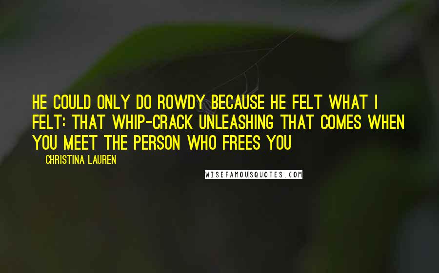 Christina Lauren Quotes: He could only do rowdy because he felt what I felt: that whip-crack unleashing that comes when you meet the person who frees you