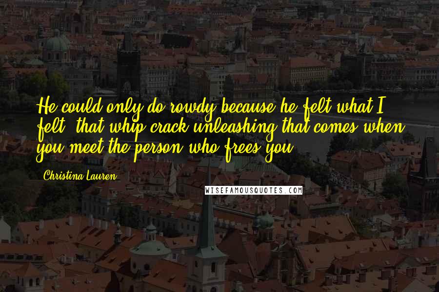 Christina Lauren Quotes: He could only do rowdy because he felt what I felt: that whip-crack unleashing that comes when you meet the person who frees you