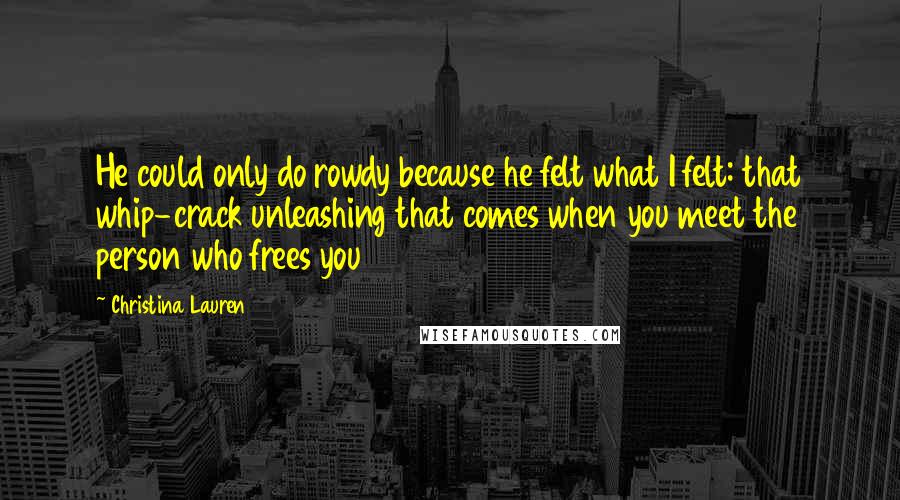 Christina Lauren Quotes: He could only do rowdy because he felt what I felt: that whip-crack unleashing that comes when you meet the person who frees you