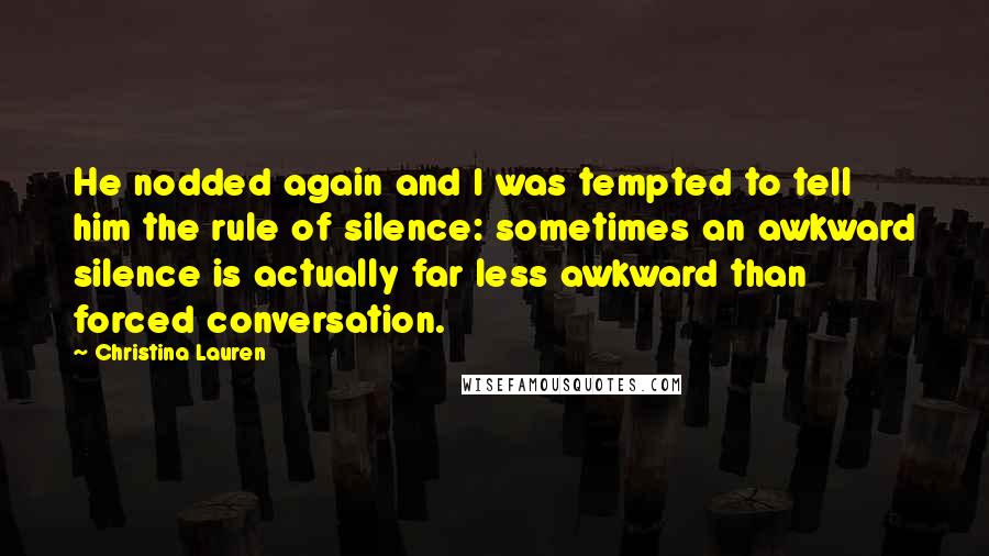 Christina Lauren Quotes: He nodded again and I was tempted to tell him the rule of silence: sometimes an awkward silence is actually far less awkward than forced conversation.