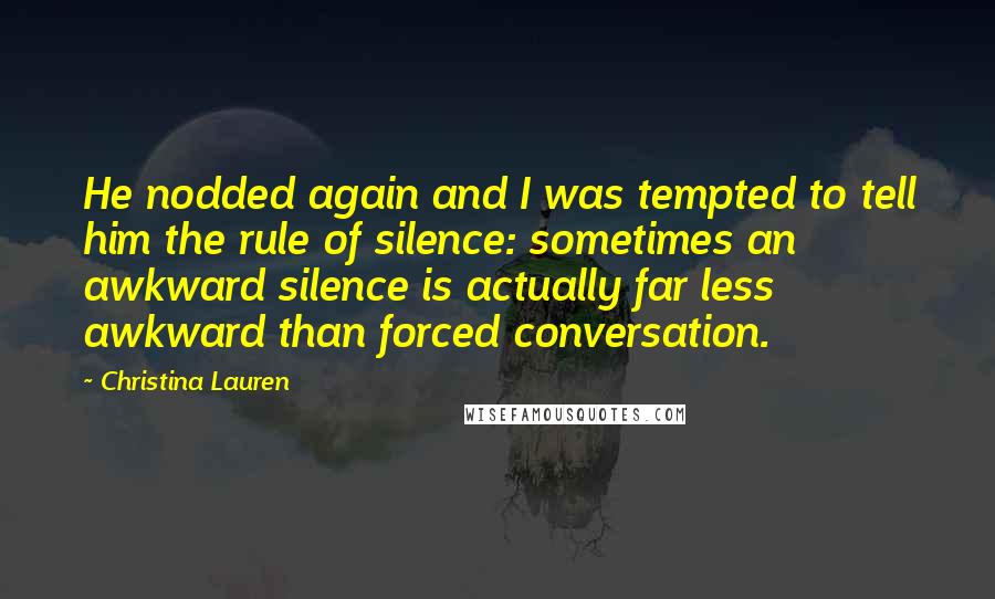 Christina Lauren Quotes: He nodded again and I was tempted to tell him the rule of silence: sometimes an awkward silence is actually far less awkward than forced conversation.