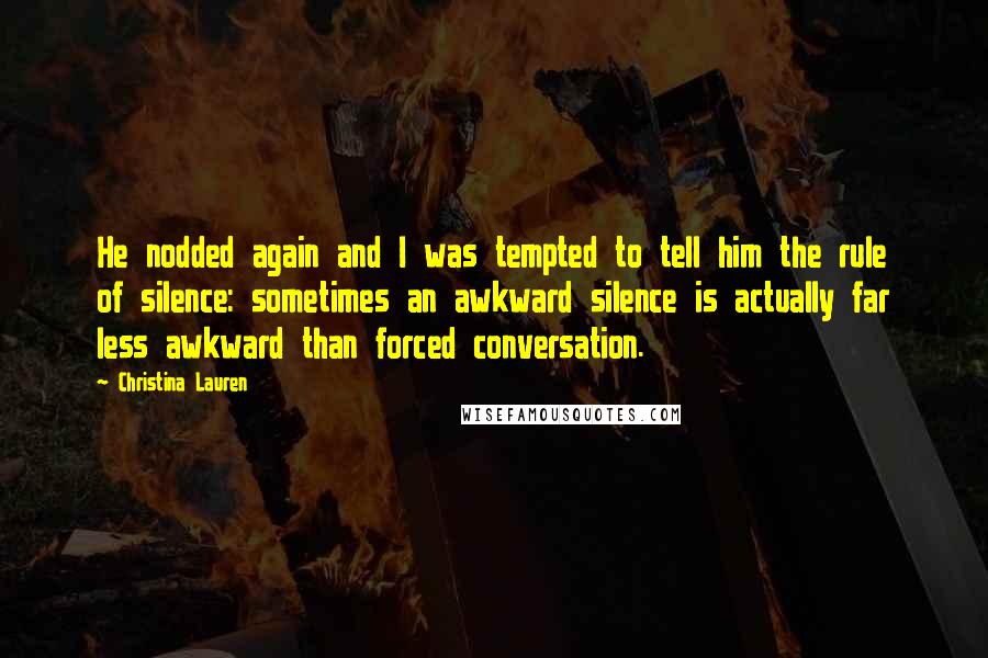 Christina Lauren Quotes: He nodded again and I was tempted to tell him the rule of silence: sometimes an awkward silence is actually far less awkward than forced conversation.