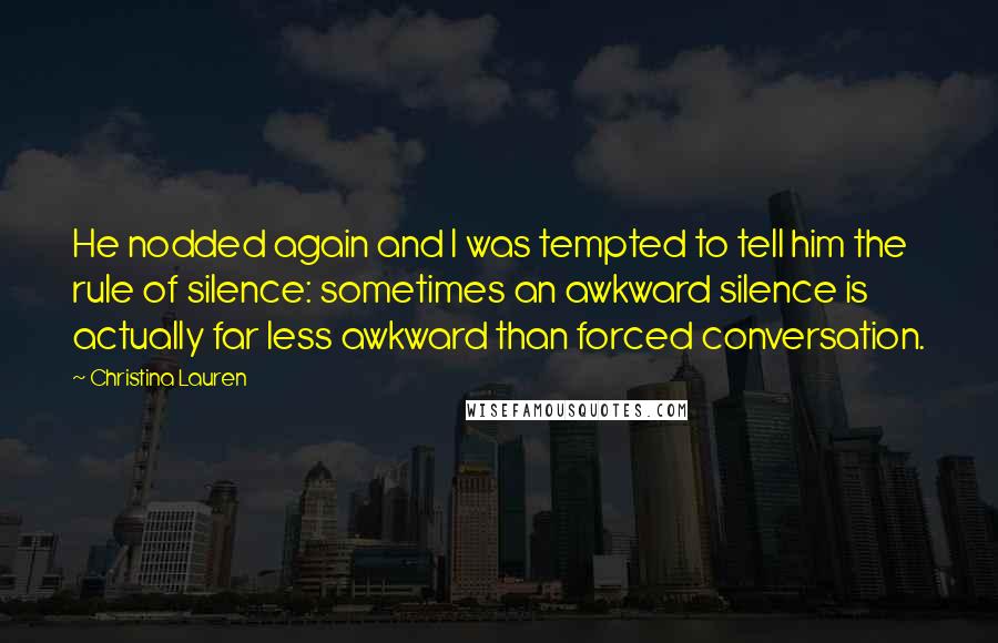 Christina Lauren Quotes: He nodded again and I was tempted to tell him the rule of silence: sometimes an awkward silence is actually far less awkward than forced conversation.