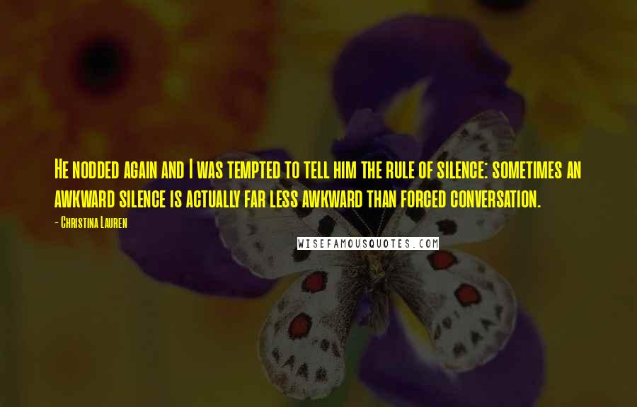 Christina Lauren Quotes: He nodded again and I was tempted to tell him the rule of silence: sometimes an awkward silence is actually far less awkward than forced conversation.