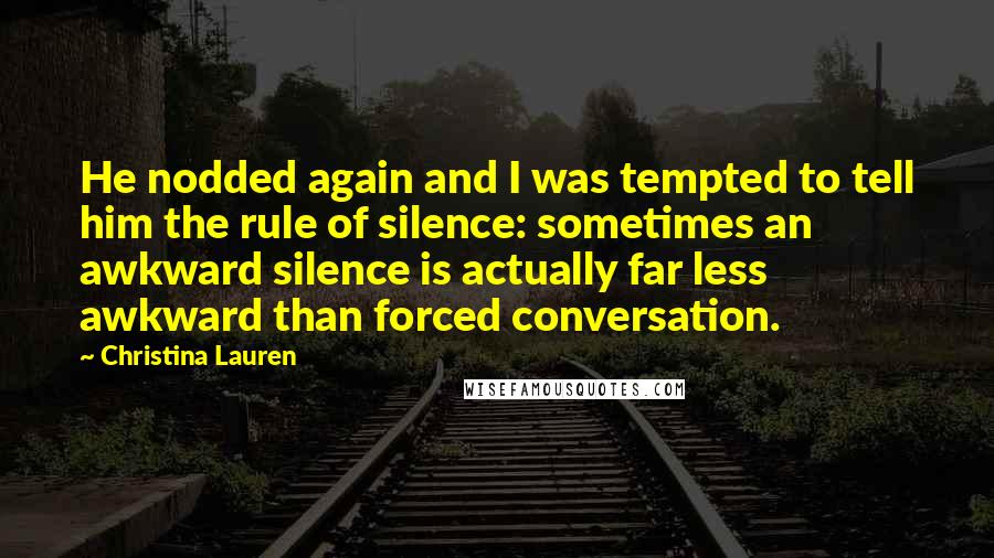 Christina Lauren Quotes: He nodded again and I was tempted to tell him the rule of silence: sometimes an awkward silence is actually far less awkward than forced conversation.