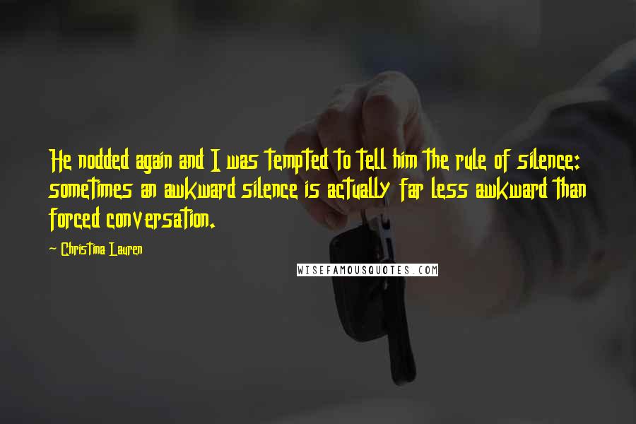 Christina Lauren Quotes: He nodded again and I was tempted to tell him the rule of silence: sometimes an awkward silence is actually far less awkward than forced conversation.