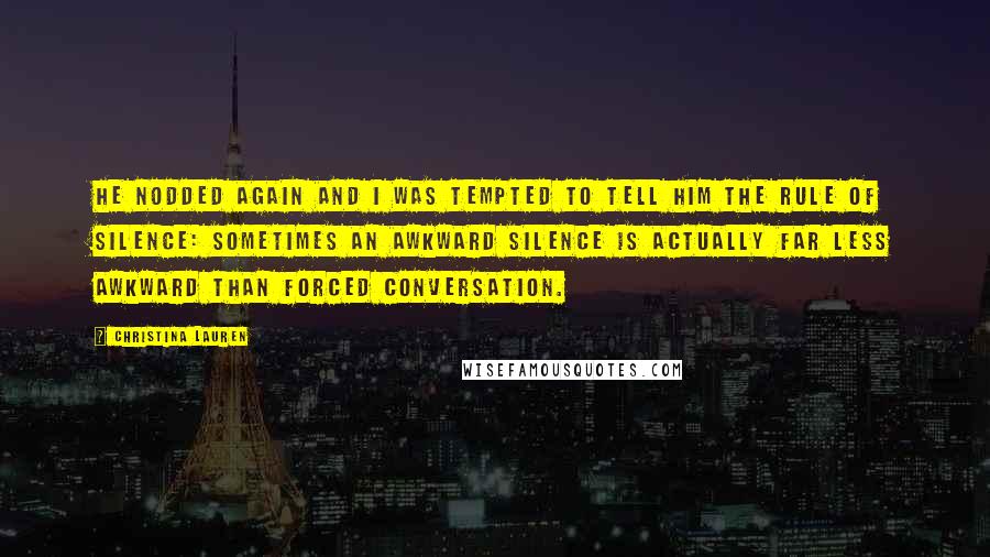 Christina Lauren Quotes: He nodded again and I was tempted to tell him the rule of silence: sometimes an awkward silence is actually far less awkward than forced conversation.