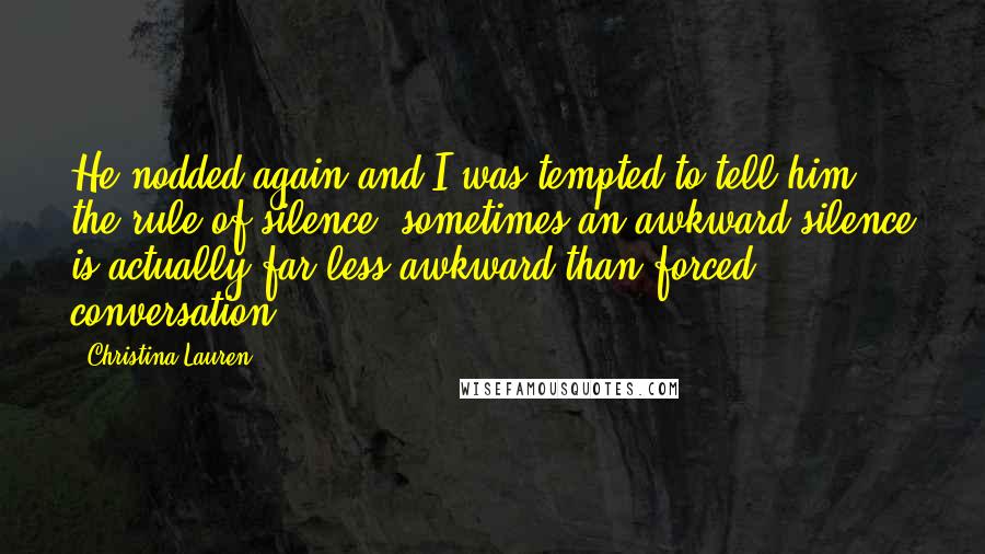 Christina Lauren Quotes: He nodded again and I was tempted to tell him the rule of silence: sometimes an awkward silence is actually far less awkward than forced conversation.