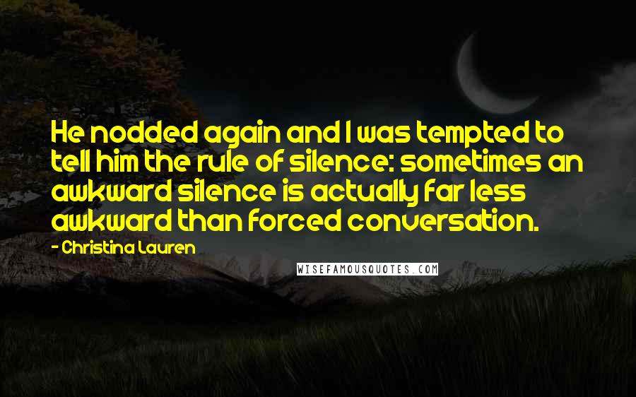 Christina Lauren Quotes: He nodded again and I was tempted to tell him the rule of silence: sometimes an awkward silence is actually far less awkward than forced conversation.