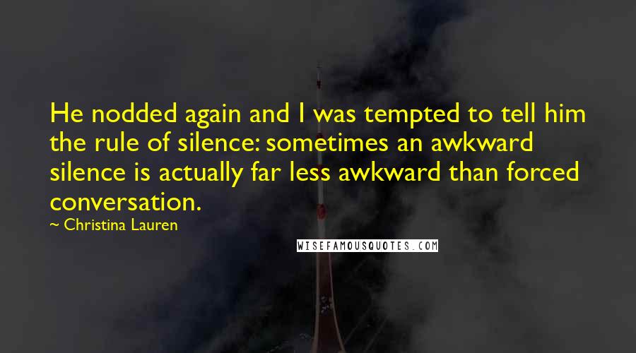 Christina Lauren Quotes: He nodded again and I was tempted to tell him the rule of silence: sometimes an awkward silence is actually far less awkward than forced conversation.