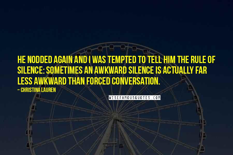 Christina Lauren Quotes: He nodded again and I was tempted to tell him the rule of silence: sometimes an awkward silence is actually far less awkward than forced conversation.