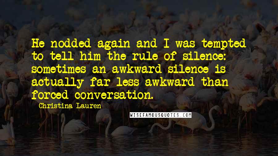 Christina Lauren Quotes: He nodded again and I was tempted to tell him the rule of silence: sometimes an awkward silence is actually far less awkward than forced conversation.