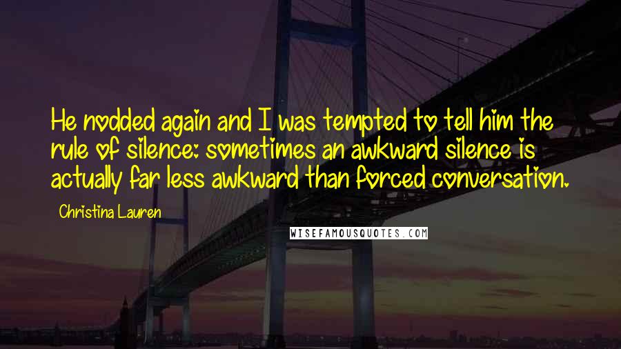 Christina Lauren Quotes: He nodded again and I was tempted to tell him the rule of silence: sometimes an awkward silence is actually far less awkward than forced conversation.