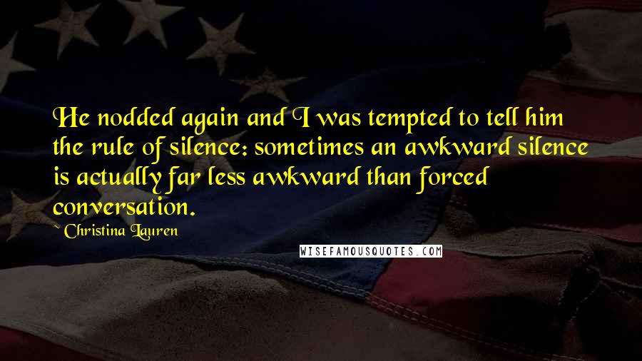 Christina Lauren Quotes: He nodded again and I was tempted to tell him the rule of silence: sometimes an awkward silence is actually far less awkward than forced conversation.