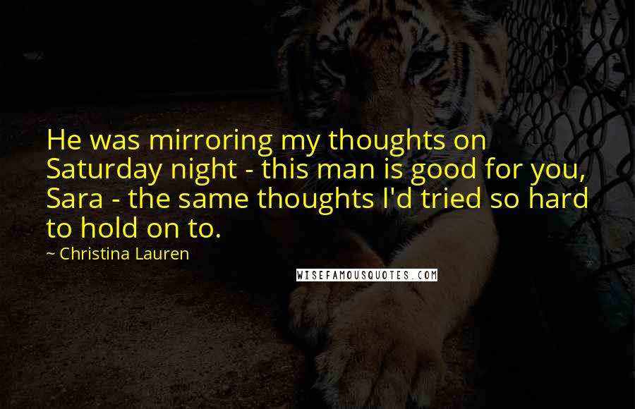 Christina Lauren Quotes: He was mirroring my thoughts on Saturday night - this man is good for you, Sara - the same thoughts I'd tried so hard to hold on to.