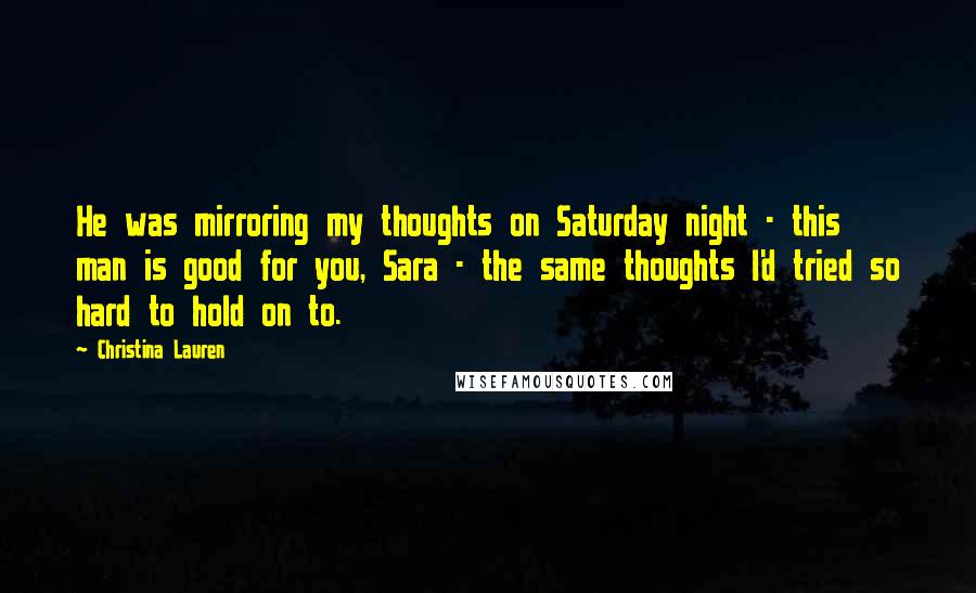 Christina Lauren Quotes: He was mirroring my thoughts on Saturday night - this man is good for you, Sara - the same thoughts I'd tried so hard to hold on to.