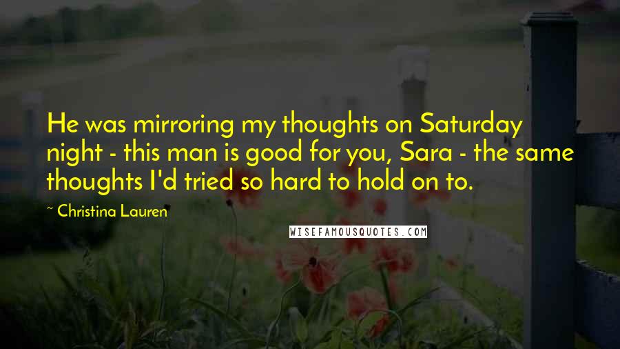 Christina Lauren Quotes: He was mirroring my thoughts on Saturday night - this man is good for you, Sara - the same thoughts I'd tried so hard to hold on to.