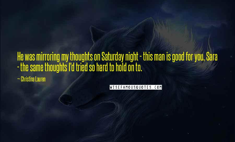 Christina Lauren Quotes: He was mirroring my thoughts on Saturday night - this man is good for you, Sara - the same thoughts I'd tried so hard to hold on to.