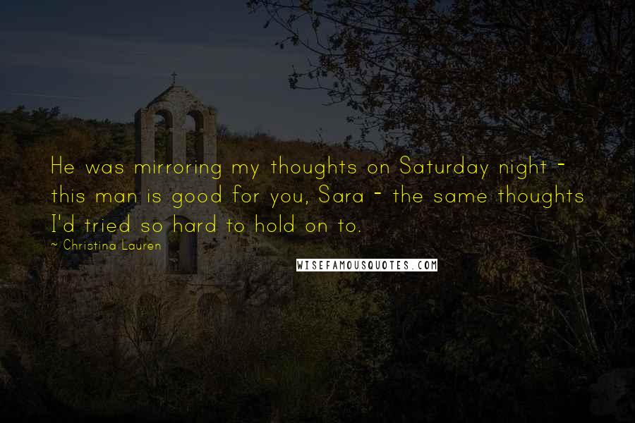 Christina Lauren Quotes: He was mirroring my thoughts on Saturday night - this man is good for you, Sara - the same thoughts I'd tried so hard to hold on to.