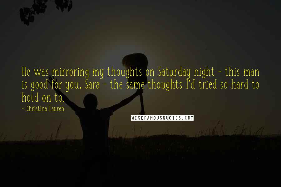 Christina Lauren Quotes: He was mirroring my thoughts on Saturday night - this man is good for you, Sara - the same thoughts I'd tried so hard to hold on to.