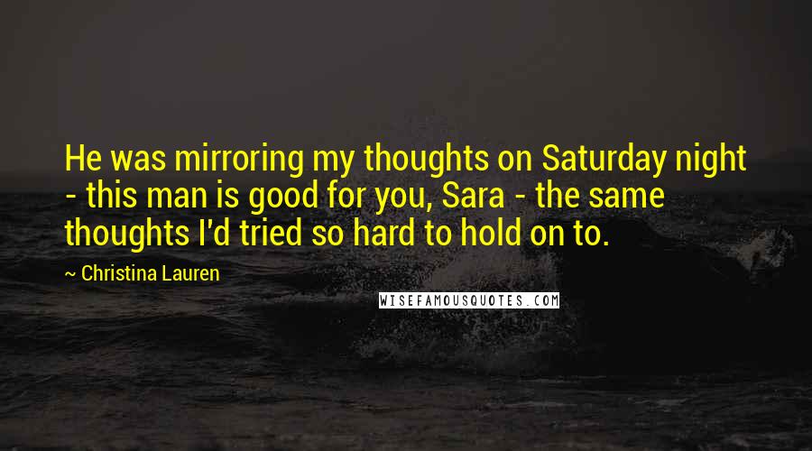 Christina Lauren Quotes: He was mirroring my thoughts on Saturday night - this man is good for you, Sara - the same thoughts I'd tried so hard to hold on to.