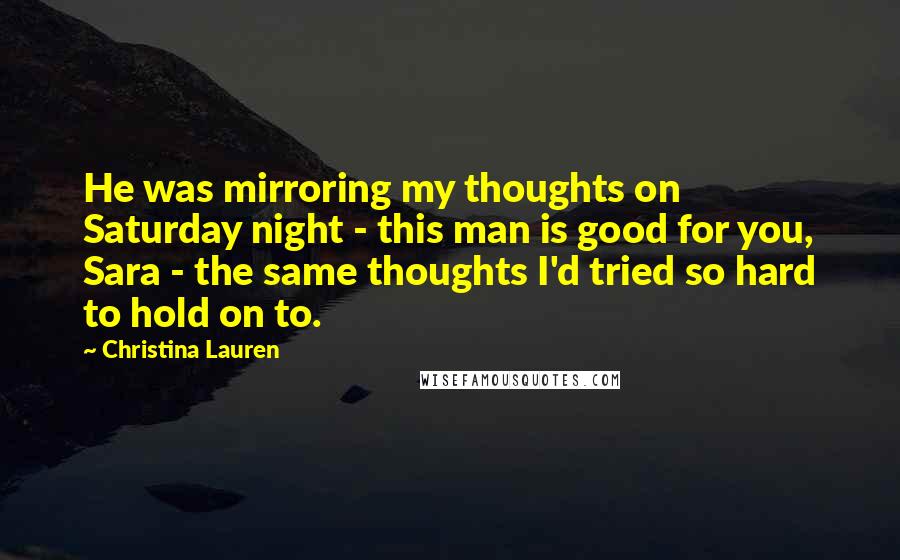 Christina Lauren Quotes: He was mirroring my thoughts on Saturday night - this man is good for you, Sara - the same thoughts I'd tried so hard to hold on to.