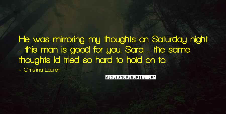 Christina Lauren Quotes: He was mirroring my thoughts on Saturday night - this man is good for you, Sara - the same thoughts I'd tried so hard to hold on to.
