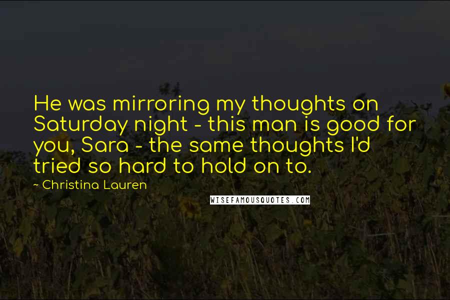 Christina Lauren Quotes: He was mirroring my thoughts on Saturday night - this man is good for you, Sara - the same thoughts I'd tried so hard to hold on to.