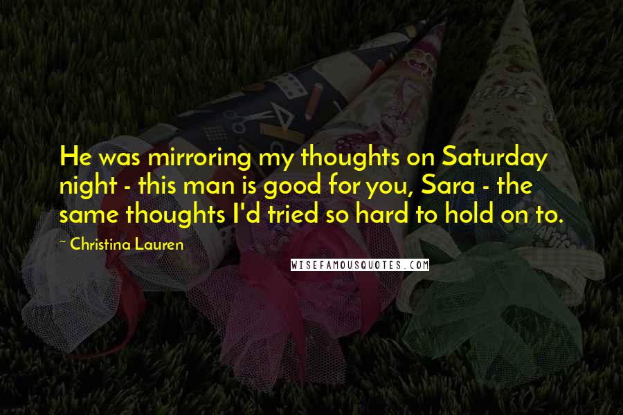 Christina Lauren Quotes: He was mirroring my thoughts on Saturday night - this man is good for you, Sara - the same thoughts I'd tried so hard to hold on to.