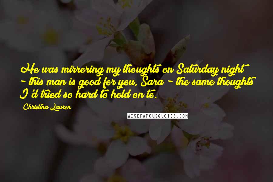 Christina Lauren Quotes: He was mirroring my thoughts on Saturday night - this man is good for you, Sara - the same thoughts I'd tried so hard to hold on to.