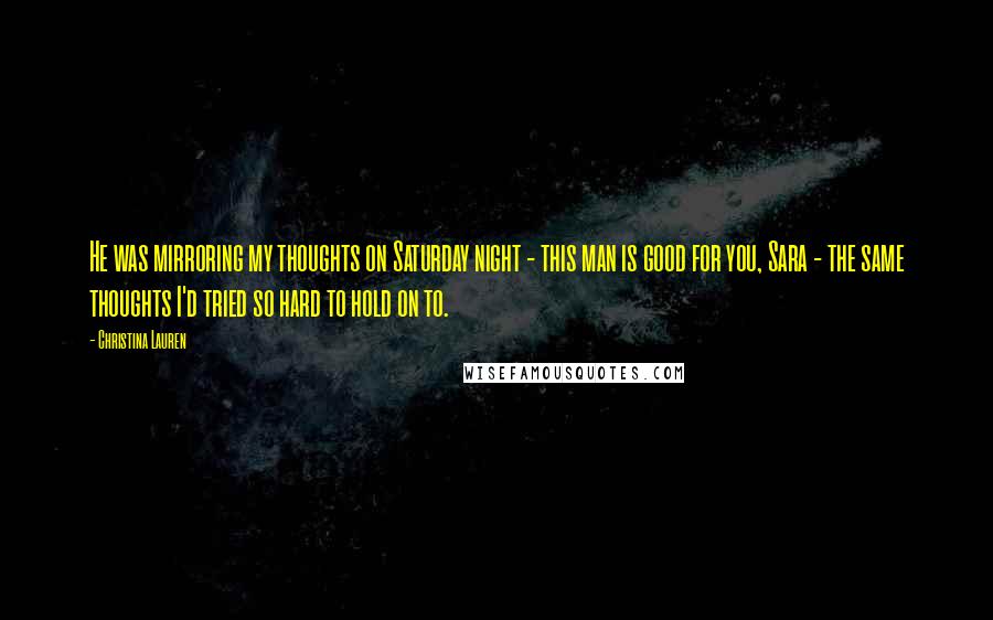 Christina Lauren Quotes: He was mirroring my thoughts on Saturday night - this man is good for you, Sara - the same thoughts I'd tried so hard to hold on to.