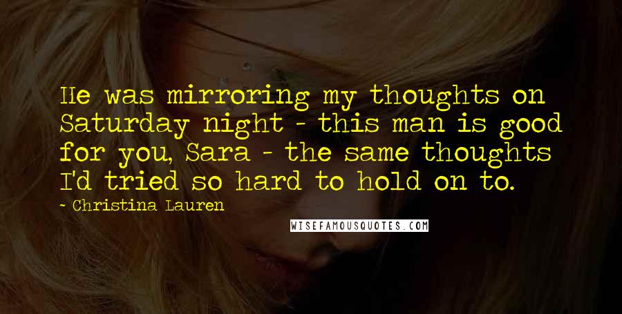 Christina Lauren Quotes: He was mirroring my thoughts on Saturday night - this man is good for you, Sara - the same thoughts I'd tried so hard to hold on to.