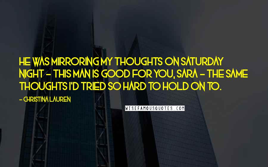 Christina Lauren Quotes: He was mirroring my thoughts on Saturday night - this man is good for you, Sara - the same thoughts I'd tried so hard to hold on to.