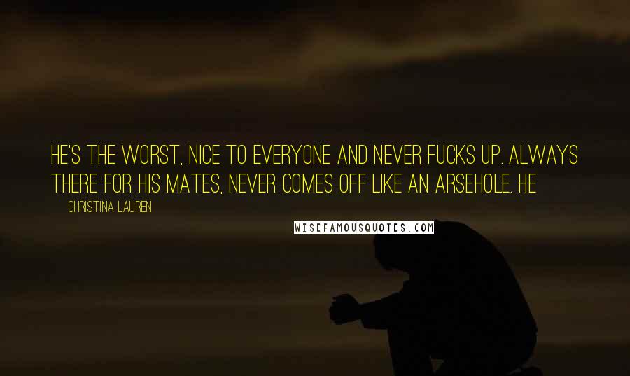 Christina Lauren Quotes: He's the worst, nice to everyone and never fucks up. Always there for his mates, never comes off like an arsehole. He