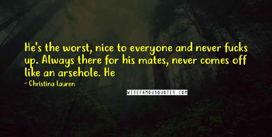 Christina Lauren Quotes: He's the worst, nice to everyone and never fucks up. Always there for his mates, never comes off like an arsehole. He
