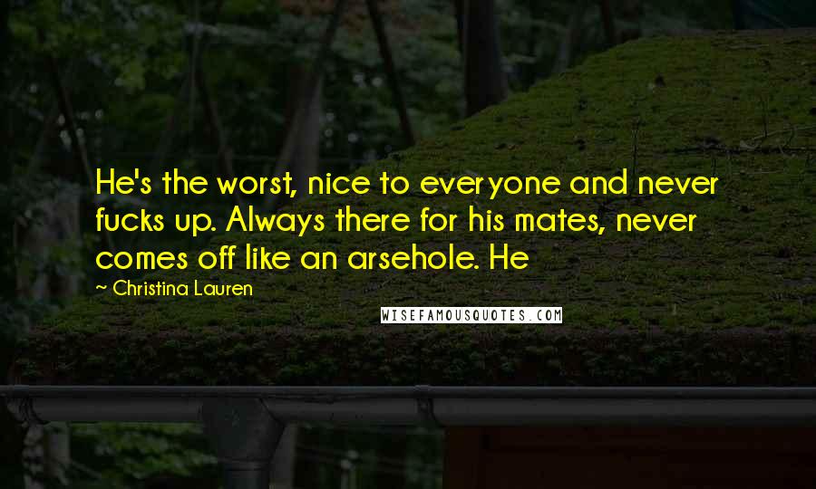 Christina Lauren Quotes: He's the worst, nice to everyone and never fucks up. Always there for his mates, never comes off like an arsehole. He