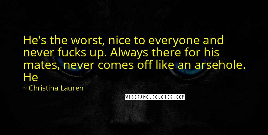 Christina Lauren Quotes: He's the worst, nice to everyone and never fucks up. Always there for his mates, never comes off like an arsehole. He