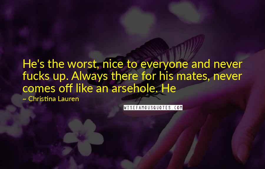 Christina Lauren Quotes: He's the worst, nice to everyone and never fucks up. Always there for his mates, never comes off like an arsehole. He